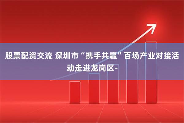 股票配资交流 深圳市“携手共赢”百场产业对接活动走进龙岗区-