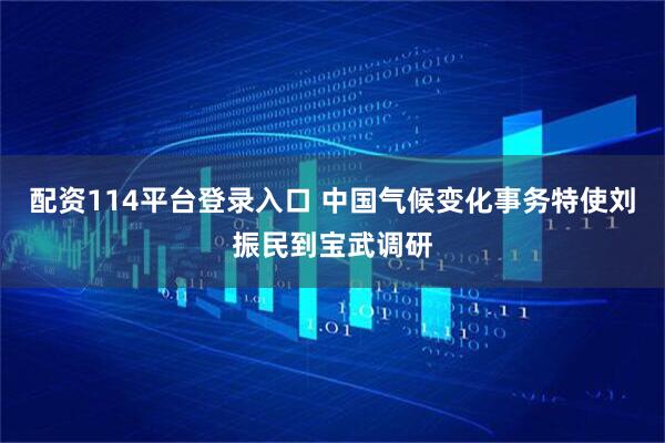 配资114平台登录入口 中国气候变化事务特使刘振民到宝武调研