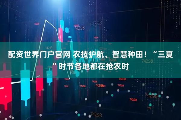 配资世界门户官网 农技护航、智慧种田！“三夏”时节各地都在抢农时