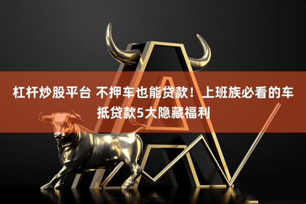 杠杆炒股平台 不押车也能贷款！上班族必看的车抵贷款5大隐藏福利
