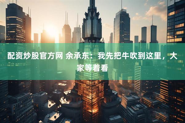 配资炒股官方网 余承东：我先把牛吹到这里，大家等着看