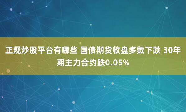 正规炒股平台有哪些 国债期货收盘多数下跌 30年期主力合约跌0.05%