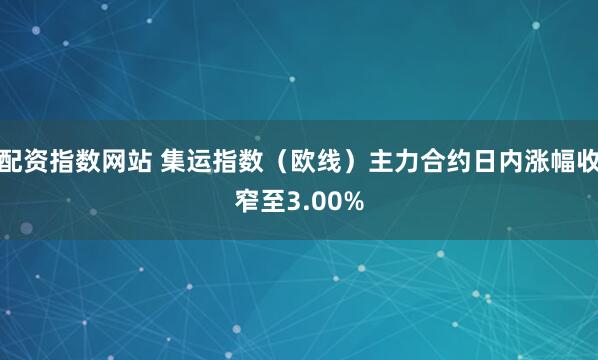 配资指数网站 集运指数（欧线）主力合约日内涨幅收窄至3.00%
