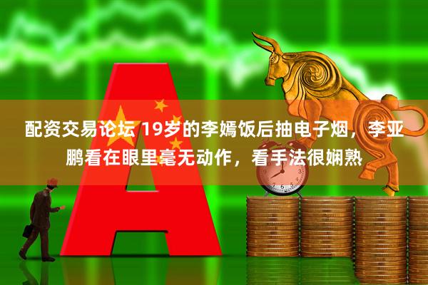 配资交易论坛 19岁的李嫣饭后抽电子烟，李亚鹏看在眼里毫无动作，看手法很娴熟