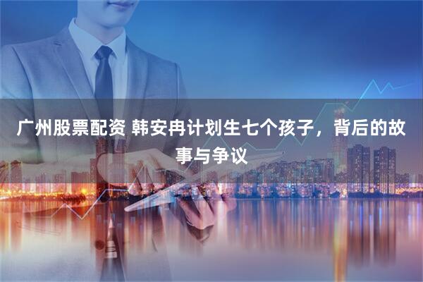 广州股票配资 韩安冉计划生七个孩子，背后的故事与争议