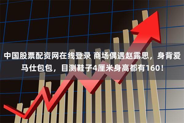 中国股票配资网在线登录 商场偶遇赵露思，身背爱马仕包包，目测鞋子4厘米身高都有160！