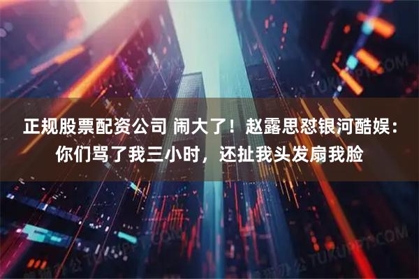 正规股票配资公司 闹大了！赵露思怼银河酷娱：你们骂了我三小时，还扯我头发扇我脸