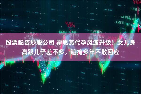 股票配资炒股公司 霍思燕代孕风波升级！女儿身高跟儿子差不多，遮掩多年不敢回应
