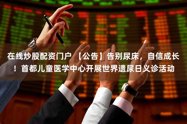 在线炒股配资门户 【公告】告别尿床，自信成长！首都儿童医学中心开展世界遗尿日义诊活动