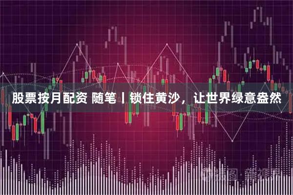 股票按月配资 随笔丨锁住黄沙，让世界绿意盎然