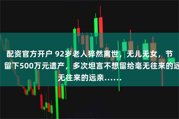 配资官方开户 92岁老人猝然离世，无儿无女，节俭一生，留下500万元遗产，多次坦言不想留给毫无往来的远亲……