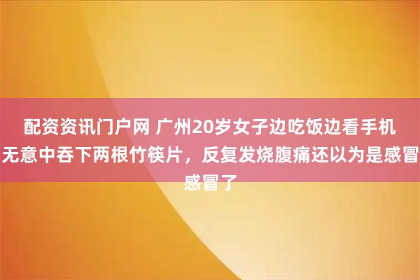 配资资讯门户网 广州20岁女子边吃饭边看手机，无意中吞下两根竹筷片，反复发烧腹痛还以为是感冒了