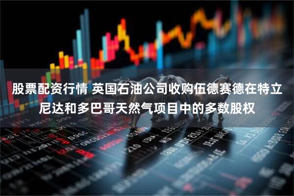 股票配资行情 英国石油公司收购伍德赛德在特立尼达和多巴哥天然气项目中的多数股权