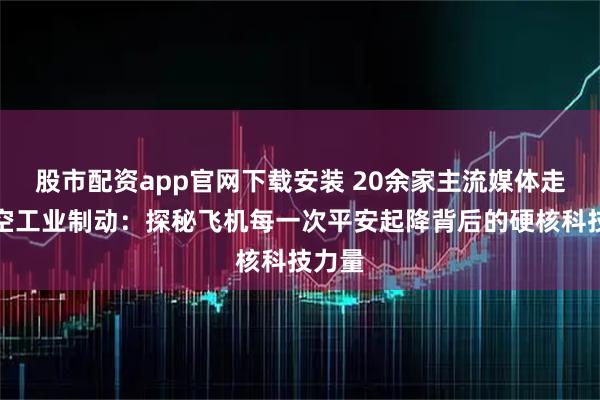 股市配资app官网下载安装 20余家主流媒体走进航空工业制动：探秘飞机每一次平安起降背后的硬核科技力量